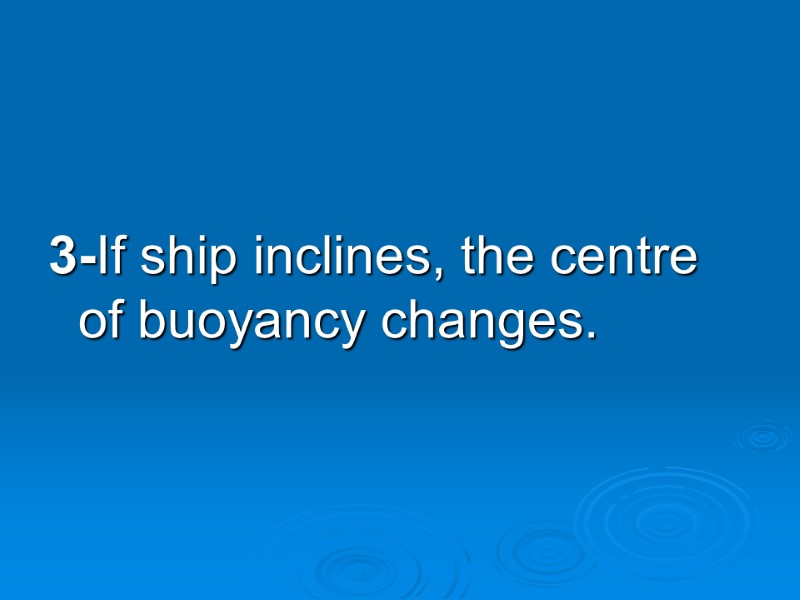 3-If ship inclines, the centre of buoyancy changes.